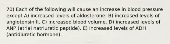 70) Each of the following will cause an increase in <a href='https://www.questionai.com/knowledge/kD0HacyPBr-blood-pressure' class='anchor-knowledge'>blood pressure</a> except A) increased levels of aldosterone. B) increased levels of angiotensin II. C) increased blood volume. D) increased levels of ANP (atrial natriuretic peptide). E) increased levels of ADH (antidiuretic hormone).