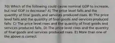 70) Which of the following could cause nominal GDP to increase, but real GDP to decrease? A) The price level falls and the quantity of final goods and services produced rises. B) The price level falls and the quantity of final goods and services produced falls. C) The price level rises and the quantity of final goods and services produced falls. D) The price level rises and the quantity of final goods and services produced rises. E) More than one of the above is correct