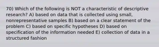 70) Which of the following is NOT a characteristic of descriptive research? A) based on data that is collected using small, nonrepresentative samples B) based on a clear statement of the problem C) based on specific hypotheses D) based on specification of the information needed E) collection of data in a structured fashion