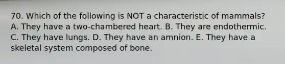 70. Which of the following is NOT a characteristic of mammals? A. They have a two-chambered heart. B. They are endothermic. C. They have lungs. D. They have an amnion. E. They have a skeletal system composed of bone.