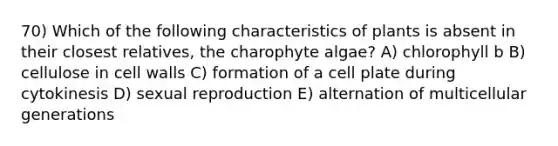 70) Which of the following characteristics of plants is absent in their closest relatives, the charophyte algae? A) chlorophyll b B) cellulose in cell walls C) formation of a cell plate during cytokinesis D) sexual reproduction E) alternation of multicellular generations