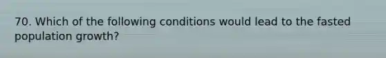 70. Which of the following conditions would lead to the fasted population growth?