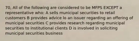 70, All of the following are considered to be MFPS EXCEPT a representative who: A sells municipal securities to retail customers B provides advice lo an issuer regarding an offering of municipal securities C provides research regarding municipal securities to institutional clients D is involved in soliciting municipal securities business