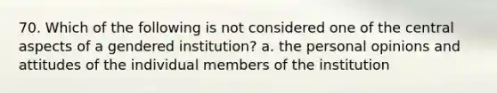 70. Which of the following is not considered one of the central aspects of a gendered institution? a. the personal opinions and attitudes of the individual members of the institution