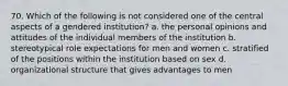 70. Which of the following is not considered one of the central aspects of a gendered institution? a. the personal opinions and attitudes of the individual members of the institution b. stereotypical role expectations for men and women c. stratified of the positions within the institution based on sex d. organizational structure that gives advantages to men