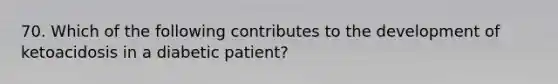 70. Which of the following contributes to the development of ketoacidosis in a diabetic patient?