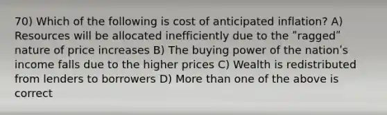 70) Which of the following is cost of anticipated inflation? A) Resources will be allocated inefficiently due to the ʺraggedʺ nature of price increases B) The buying power of the nationʹs income falls due to the higher prices C) Wealth is redistributed from lenders to borrowers D) More than one of the above is correct