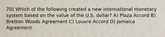 70) Which of the following created a new international monetary system based on the value of the U.S. dollar? A) Plaza Accord B) Bretton Woods Agreement C) Louvre Accord D) Jamaica Agreement