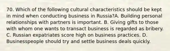 70. Which of the following cultural characteristics should be kept in mind when conducting business in Russia?A. Building personal relationships with partners is important. B. Giving gifts to those with whom one wants to transact business is regarded as bribery. C. Russian expatriates score high on business practices. D. Businesspeople should try and settle business deals quickly.