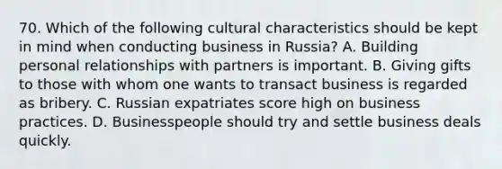 70. Which of the following cultural characteristics should be kept in mind when conducting business in Russia? A. Building personal relationships with partners is important. B. Giving gifts to those with whom one wants to transact business is regarded as bribery. C. Russian expatriates score high on business practices. D. Businesspeople should try and settle business deals quickly.