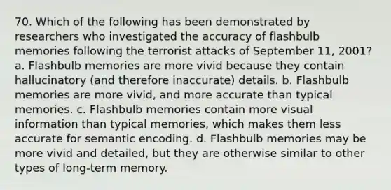 70. Which of the following has been demonstrated by researchers who investigated the accuracy of flashbulb memories following the terrorist attacks of September 11, 2001? a. Flashbulb memories are more vivid because they contain hallucinatory (and therefore inaccurate) details. b. Flashbulb memories are more vivid, and more accurate than typical memories. c. Flashbulb memories contain more visual information than typical memories, which makes them less accurate for semantic encoding. d. Flashbulb memories may be more vivid and detailed, but they are otherwise similar to other types of long-term memory.