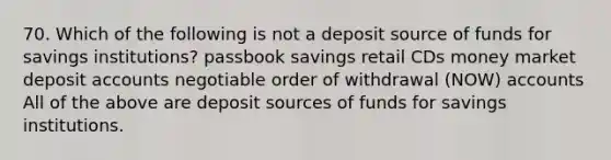 70. Which of the following is not a deposit source of funds for savings institutions? passbook savings retail CDs money market deposit accounts negotiable order of withdrawal (NOW) accounts All of the above are deposit sources of funds for savings institutions.