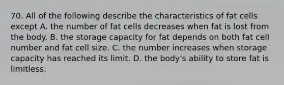 70. All of the following describe the characteristics of fat cells except A. the number of fat cells decreases when fat is lost from the body. B. the storage capacity for fat depends on both fat cell number and fat cell size. C. the number increases when storage capacity has reached its limit. D. the body's ability to store fat is limitless.