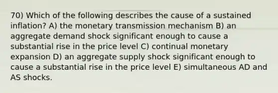 70) Which of the following describes the cause of a sustained inflation? A) the monetary transmission mechanism B) an aggregate demand shock significant enough to cause a substantial rise in the price level C) continual monetary expansion D) an aggregate supply shock significant enough to cause a substantial rise in the price level E) simultaneous AD and AS shocks.