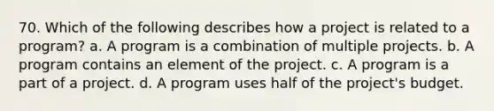 70. Which of the following describes how a project is related to a program? a. A program is a combination of multiple projects. b. A program contains an element of the project. c. A program is a part of a project. d. A program uses half of the project's budget.