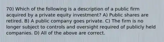 70) Which of the following is a description of a public firm acquired by a private equity investment? A) Public shares are retired. B) A public company goes private. C) The firm is no longer subject to controls and oversight required of publicly held companies. D) All of the above are correct.