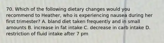 70. Which of the following dietary changes would you recommend to Heather, who is experiencing nausea during her first trimester? A. bland diet taken frequently and in small amounts B. increase in fat intake C. decrease in carb intake D. restriction of fluid intake after 7 pm