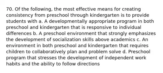 70. Of the following, the most effective means for creating consistency from preschool through kindergarten is to provide students with a. A developmentally appropriate program in both preschool and kindergarten that is responsive to individual differences b. A preschool environment that strongly emphasizes the development of socialization skills above academics c. An environment in both preschool and kindergarten that requires children to collaboratively plan and problem solve d. Preschool program that stresses the development of independent work habits and the ability to follow directions