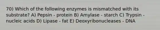 70) Which of the following enzymes is mismatched with its substrate? A) Pepsin - protein B) Amylase - starch C) Trypsin - nucleic acids D) Lipase - fat E) Deoxyribonucleases - DNA