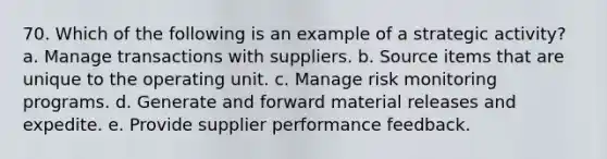 70. Which of the following is an example of a strategic activity? a. Manage transactions with suppliers. b. Source items that are unique to the operating unit. c. Manage risk monitoring programs. d. Generate and forward material releases and expedite. e. Provide supplier performance feedback.