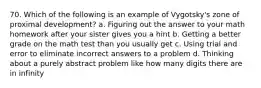 70. Which of the following is an example of Vygotsky's zone of proximal development? a. Figuring out the answer to your math homework after your sister gives you a hint b. Getting a better grade on the math test than you usually get c. Using trial and error to eliminate incorrect answers to a problem d. Thinking about a purely abstract problem like how many digits there are in infinity