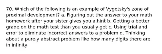 70. Which of the following is an example of Vygotsky's zone of proximal development? a. Figuring out the answer to your math homework after your sister gives you a hint b. Getting a better grade on the math test than you usually get c. Using trial and error to eliminate incorrect answers to a problem d. Thinking about a purely abstract problem like how many digits there are in infinity