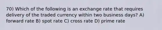 70) Which of the following is an exchange rate that requires delivery of the traded currency within two business days? A) forward rate B) spot rate C) cross rate D) prime rate