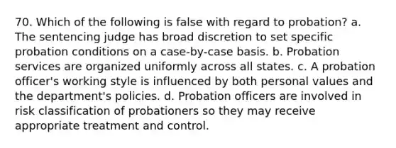 70. Which of the following is false with regard to probation? a. The sentencing judge has broad discretion to set specific probation conditions on a case-by-case basis. b. Probation services are organized uniformly across all states. c. A probation officer's working style is influenced by both personal values and the department's policies. d. Probation officers are involved in risk classification of probationers so they may receive appropriate treatment and control.