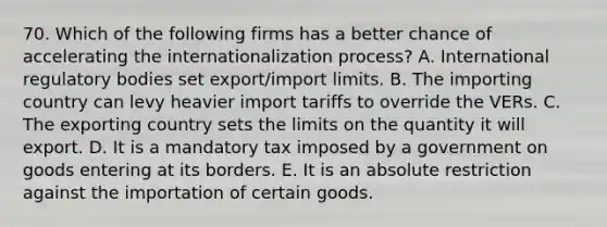 70. Which of the following firms has a better chance of accelerating the internationalization process? A. International regulatory bodies set export/import limits. B. The importing country can levy heavier import tariffs to override the VERs. C. The exporting country sets the limits on the quantity it will export. D. It is a mandatory tax imposed by a government on goods entering at its borders. E. It is an absolute restriction against the importation of certain goods.