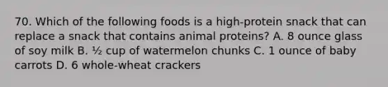 70. Which of the following foods is a high-protein snack that can replace a snack that contains animal proteins? A. 8 ounce glass of soy milk B. ½ cup of watermelon chunks C. 1 ounce of baby carrots D. 6 whole-wheat crackers