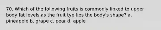 70. Which of the following fruits is commonly linked to upper body fat levels as the fruit typifies the body's shape? a. pineapple b. grape c. pear d. apple