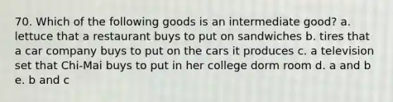 70. Which of the following goods is an intermediate good? a. lettuce that a restaurant buys to put on sandwiches b. tires that a car company buys to put on the cars it produces c. a television set that Chi-Mai buys to put in her college dorm room d. a and b e. b and c