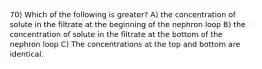 70) Which of the following is greater? A) the concentration of solute in the filtrate at the beginning of the nephron loop B) the concentration of solute in the filtrate at the bottom of the nephron loop C) The concentrations at the top and bottom are identical.