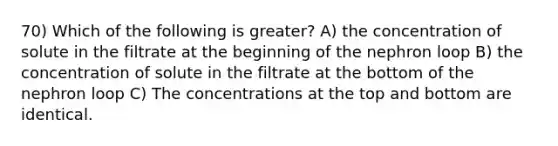 70) Which of the following is greater? A) the concentration of solute in the filtrate at the beginning of the nephron loop B) the concentration of solute in the filtrate at the bottom of the nephron loop C) The concentrations at the top and bottom are identical.