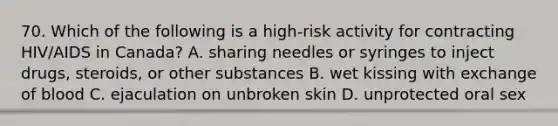 70. Which of the following is a high-risk activity for contracting HIV/AIDS in Canada? A. sharing needles or syringes to inject drugs, steroids, or other substances B. wet kissing with exchange of blood C. ejaculation on unbroken skin D. unprotected oral sex