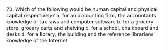 70. Which of the following would be human capital and physical capital respectively? a. for an accounting firm, the accountants knowledge of tax laws and computer software b. for a grocery store, grocery carts and shelving c. for a school, chalkboard and desks d. for a library, the building and the reference librarians' knowledge of the Internet