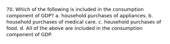 70. Which of the following is included in the consumption component of GDP? a. household purchases of appliances. b. household purchases of medical care. c. household purchases of food. d. All of the above are included in the consumption component of GDP.