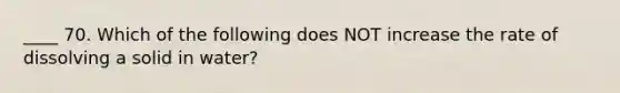 ____ 70. Which of the following does NOT increase the rate of dissolving a solid in water?