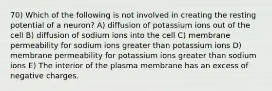 70) Which of the following is not involved in creating the resting potential of a neuron? A) diffusion of potassium ions out of the cell B) diffusion of sodium ions into the cell C) membrane permeability for sodium ions greater than potassium ions D) membrane permeability for potassium ions greater than sodium ions E) The interior of the plasma membrane has an excess of negative charges.