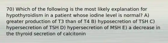 70) Which of the following is the most likely explanation for hypothyroidism in a patient whose iodine level is normal? A) greater production of T3 than of T4 B) hyposecretion of TSH C) hypersecretion of TSH D) hypersecretion of MSH E) a decrease in the thyroid secretion of calcitonin