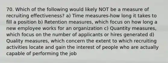 70. Which of the following would likely NOT be a measure of recruiting effectiveness? a) Time measures-how long it takes to fill a position b) Retention measures, which focus on how long a new employee works for an organization c) Quantity measures, which focus on the number of applicants or hires generated d) Quality measures, which concern the extent to which recruiting activities locate and gain the interest of people who are actually capable of performing the job