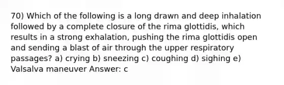 70) Which of the following is a long drawn and deep inhalation followed by a complete closure of the rima glottidis, which results in a strong exhalation, pushing the rima glottidis open and sending a blast of air through the upper respiratory passages? a) crying b) sneezing c) coughing d) sighing e) Valsalva maneuver Answer: c