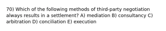 70) Which of the following methods of third-party negotiation always results in a settlement? A) mediation B) consultancy C) arbitration D) conciliation E) execution