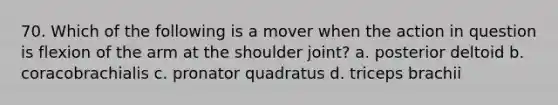 70. Which of the following is a mover when the action in question is flexion of the arm at the shoulder joint? a. posterior deltoid b. coracobrachialis c. pronator quadratus d. triceps brachii