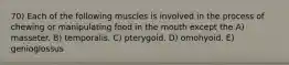 70) Each of the following muscles is involved in the process of chewing or manipulating food in the mouth except the A) masseter. B) temporalis. C) pterygoid. D) omohyoid. E) genioglossus