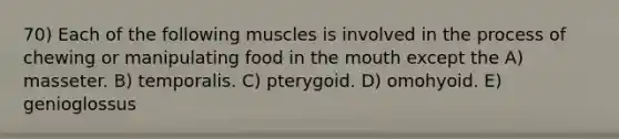 70) Each of the following muscles is involved in the process of chewing or manipulating food in the mouth except the A) masseter. B) temporalis. C) pterygoid. D) omohyoid. E) genioglossus