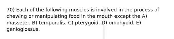 70) Each of the following muscles is involved in the process of chewing or manipulating food in the mouth except the A) masseter. B) temporalis. C) pterygoid. D) omohyoid. E) genioglossus.