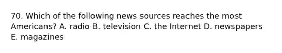 70. Which of the following news sources reaches the most Americans? A. radio B. television C. the Internet D. newspapers E. magazines