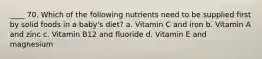 ____ 70. Which of the following nutrients need to be supplied first by solid foods in a baby's diet? a. Vitamin C and iron b. Vitamin A and zinc c. Vitamin B12 and fluoride d. Vitamin E and magnesium