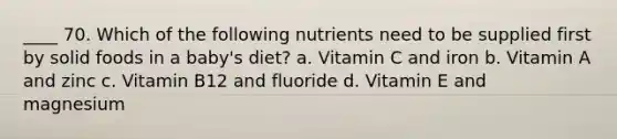 ____ 70. Which of the following nutrients need to be supplied first by solid foods in a baby's diet? a. Vitamin C and iron b. Vitamin A and zinc c. Vitamin B12 and fluoride d. Vitamin E and magnesium